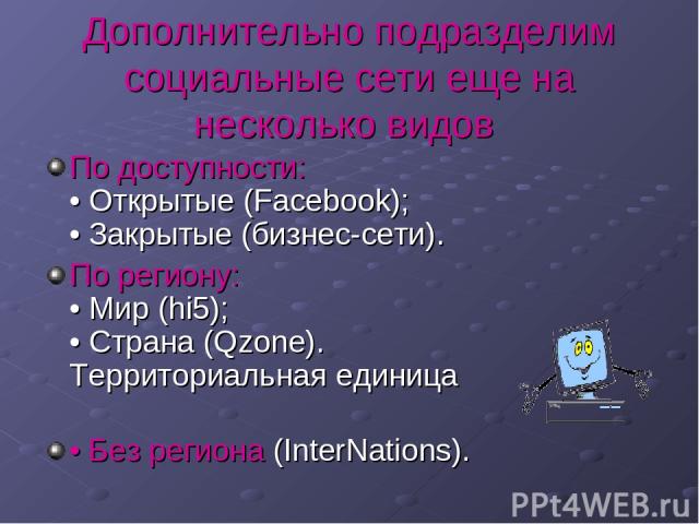 Дополнительно подразделим социальные сети еще на несколько видов По доступности: • Открытые (Facebook); • Закрытые (бизнес-сети). По региону: • Мир (hi5); • Страна (Qzone). Территориальная единица • Без региона (InterNations).