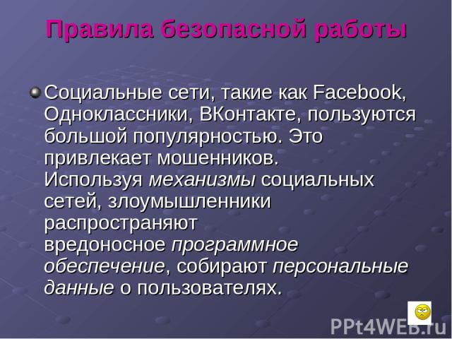 Правила безопасной работы Социальные сети, такие как Facebook, Одноклассники, ВКонтакте, пользуются большой популярностью. Это привлекает мошенников. Используя механизмы социальных сетей, злоумышленники распространяют вредоносное программное обеспеч…