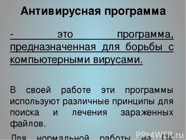 Антивирусная программа - это программа, предназначенная для борьбы с компьютерными вирусами. В своей работе эти программы используют различные принципы для поиска и лечения зараженных файлов. Для нормальной работы на ПК каждый пользователь должен сл…