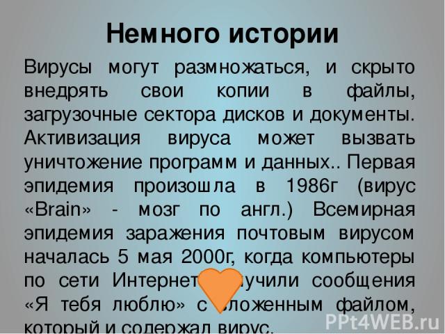 Немного истории Вирусы могут размножаться, и скрыто внедрять свои копии в файлы, загрузочные сектора дисков и документы. Активизация вируса может вызвать уничтожение программ и данных.. Первая эпидемия произошла в 1986г (вирус «Brain» - мозг по англ…