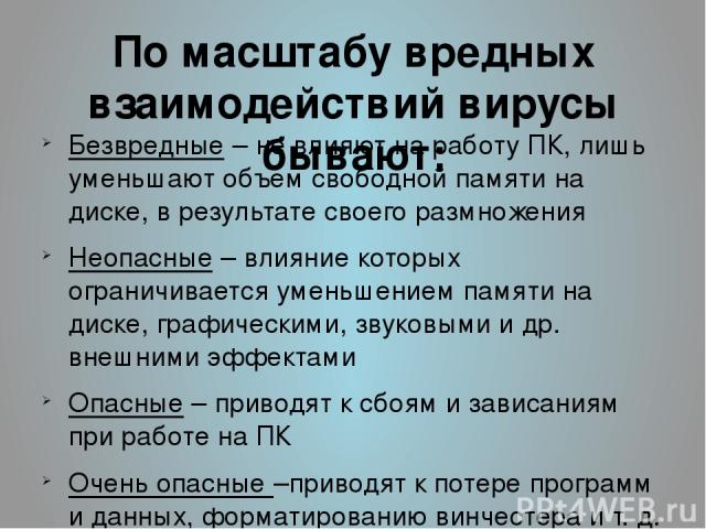 По масштабу вредных взаимодействий вирусы бывают: Безвредные – не влияют на работу ПК, лишь уменьшают объем свободной памяти на диске, в результате своего размножения Неопасные – влияние которых ограничивается уменьшением памяти на диске, графически…