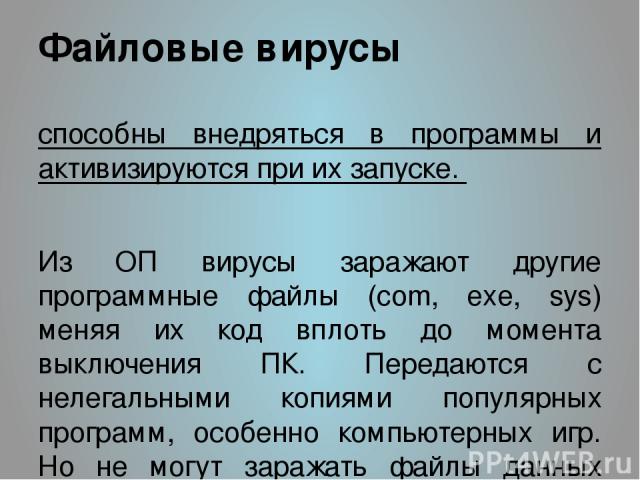 Файловые вирусы способны внедряться в программы и активизируются при их запуске. Из ОП вирусы заражают другие программные файлы (com, exe, sys) меняя их код вплоть до момента выключения ПК. Передаются с нелегальными копиями популярных программ, особ…