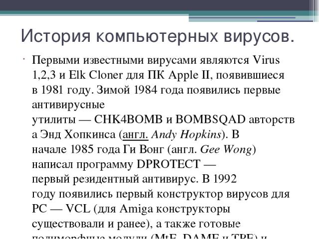 История компьютерных вирусов. Первыми известными вирусами являются Virus 1,2,3 и Elk Cloner для ПК Apple II, появившиеся в 1981 году. Зимой 1984 года появились первые антивирусные утилиты — CHK4BOMB и BOMBSQAD авторства Энд Хопкинса (англ. Andy Hopk…