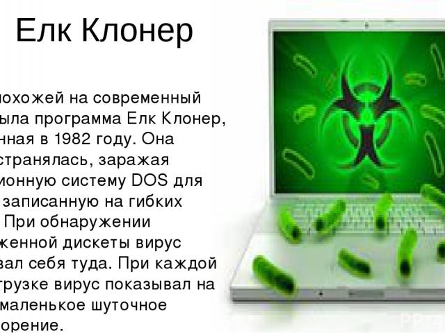 Елк Клонер Более похожей на современный вирус была программа Елк Клонер, выявленная в 1982 году. Она распространялась, заражая операционную систему DOS для Аплл II, записанную на гибких дисках. При обнаружении незараженной дискеты вирус копировал се…