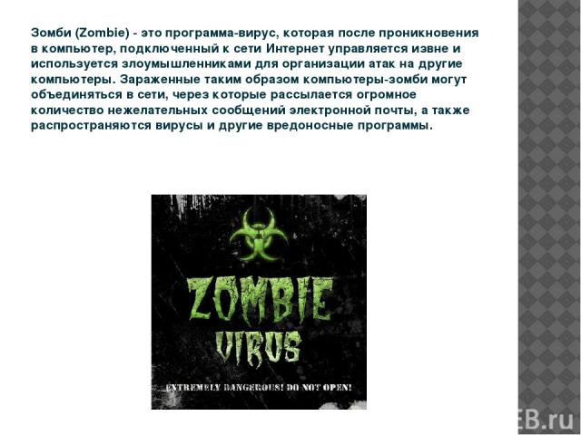 Зомби (Zombie) - это программа-вирус, которая после проникновения в компьютер, подключенный к сети Интернет управляется извне и используется злоумышленниками для организации атак на другие компьютеры. Зараженные таким образом компьютеры-зомби могут …