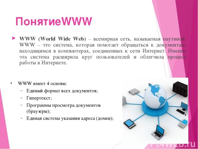 ПонятиеWWW WWW (World Wide Web) – всемирная сеть, называемая паутиной. WWW – это система, которая помогает обращаться к документам, находящимся в компьютерах, соединенных к сети Интернет. Именно эта система расширила круг пользователей и облегчила п…