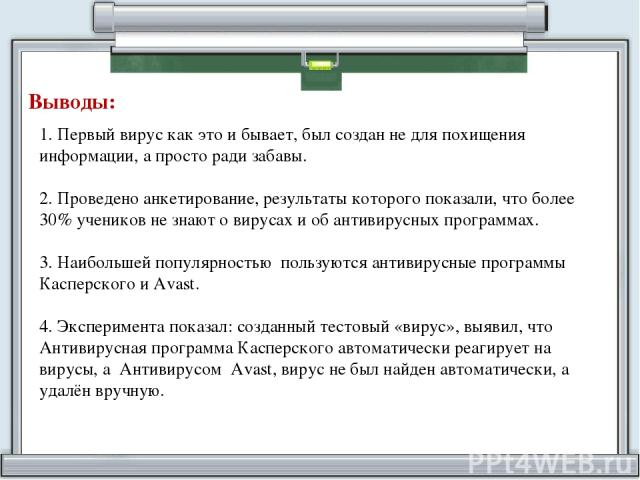 Выводы: 1. Первый вирус как это и бывает, был создан не для похищения информации, а просто ради забавы. 2. Проведено анкетирование, результаты которого показали, что более 30% учеников не знают о вирусах и об антивирусных программах. 3. Наибольшей п…