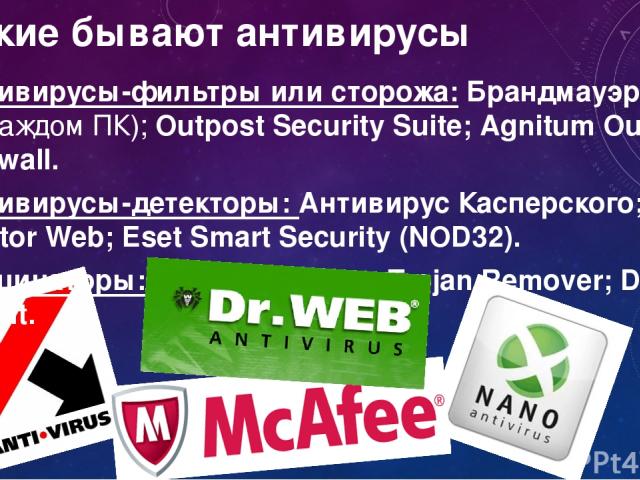 Какие бывают антивирусы Антивирусы-фильтры или сторожа: Брандмауэр (есть на каждом ПК); Outpost Security Suite; Agnitum Outpost Firewall. Антивирусы-детекторы: Антивирус Касперского; Doctor Web; Eset Smart Security (NOD32). Вакцинаторы: Anti Trojan …
