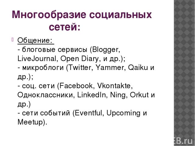 Многообразие социальных сетей: Общение:  - блоговые сервисы (Blogger, LiveJournal, Open Diary, и др.); - микроблоги (Twitter, Yammer, Qaiku и др.); - соц. сети (Facebook, Vkontakte, Одноклассники, LinkedIn, Ning, Orkut и др.) - сети событий (Eventfu…
