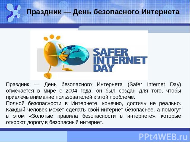 Праздник — День безопасного Интернета (Safer Internet Day) отмечается в мире с 2004 года, он был создан для того, чтобы привлечь внимание пользователей к этой проблеме. Полной безопасности в Интернете, конечно, достичь не реально. Каждый человек мож…