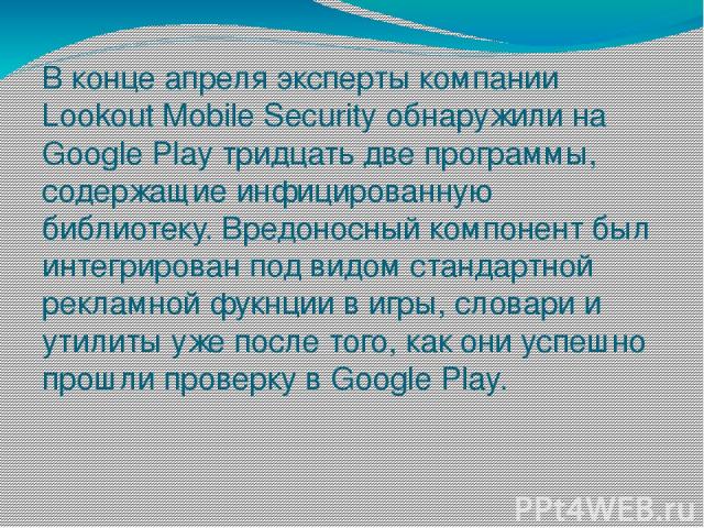В конце апреля эксперты компании Lookout Mobile Security обнаружили на Google Play тридцать две программы, содержащие инфицированную библиотеку. Вредоносный компонент был интегрирован под видом стандартной рекламной фукнции в игры, словари и утилиты…