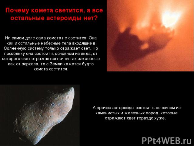 Почему комета светится, а все остальные астероиды нет? А прочие астероиды состоят в основном из каменистых и железных пород, которые отражают свет гораздо хуже. На самом деле сама комета не светится. Она как и остальные небесные тела входящие в Солн…