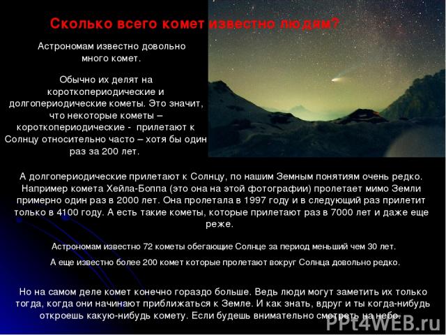 Обычно их делят на короткопериодические и долгопериодические кометы. Это значит, что некоторые кометы – короткопериодические - прилетают к Солнцу относительно часто – хотя бы один раз за 200 лет. Сколько всего комет известно людям? Астрономам извест…