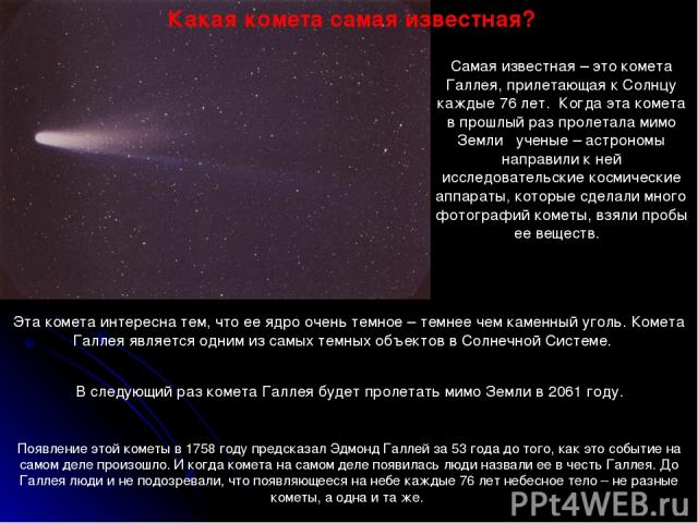 Самая известная – это комета Галлея, прилетающая к Солнцу каждые 76 лет. Когда эта комета в прошлый раз пролетала мимо Земли ученые – астрономы направили к ней исследовательские космические аппараты, которые сделали много фотографий кометы, взяли пр…