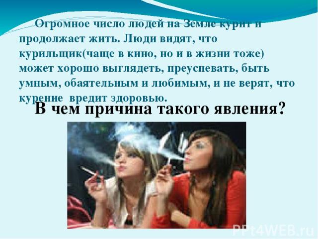 Огромное число людей на Земле курит и продолжает жить. Люди видят, что курильщик(чаще в кино, но и в жизни тоже) может хорошо выглядеть, преуспевать, быть умным, обаятельным и любимым, и не верят, что курение вредит здоровью. В чем причина такого явления?