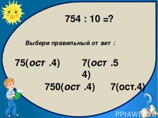 Выбери правильный ответ: 75(ост.4) 750(ост.4) 7(ост.4) 7(ост.54) 754 : 10 = ?
