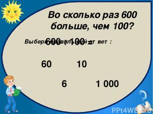 Выбери правильный ответ: 6 1 000 10 60 600 : 100 = Во сколько раз 600 больше, че