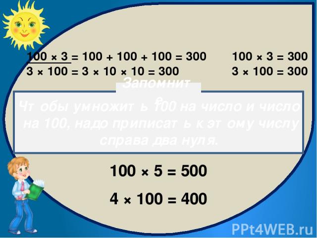 100 × 3 = 100 + 100 + 100 = 300 3 × 100 = 3 × 10 × 10 = 300 100 × 3 = 300 3 × 100 = 300 100 × 5 = 500 4 × 100 = 400 Чтобы умножить 100 на число и число на 100, надо приписать к этому числу справа два нуля. Запомните