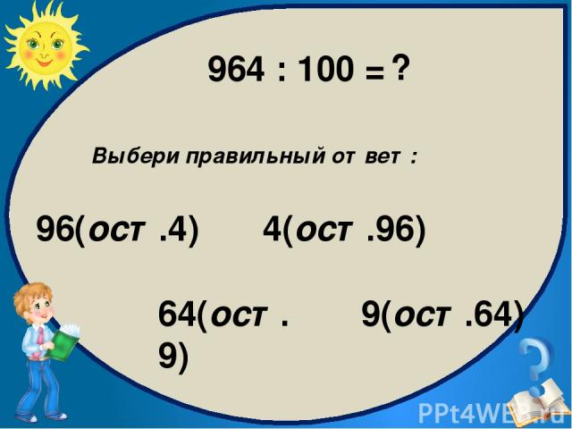 Выбери правильный ответ: 9(ост.64) 96(ост.4) 4(ост.96) 64(ост.9) 964 : 100 = ?