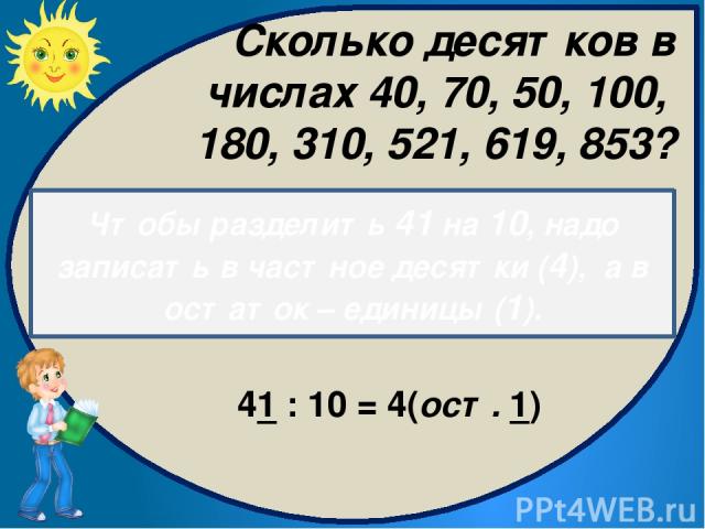 Чтобы разделить 41 на 10, надо записать в частное десятки (4), а в остаток – единицы (1). 41 : 10 = 4(ост. 1) Сколько десятков в числах 40, 70, 50, 100, 180, 310, 521, 619, 853?