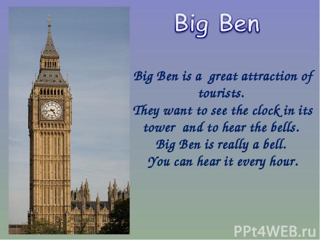 Big Ben is a great attraction of tourists. They want to see the clock in its tower and to hear the bells. Big Ben is really a bell. You can hear it every hour.