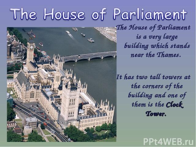 The House of Parliament is a very large building which stands near the Thames. It has two tall towers at the corners of the building and one of them is the Clock Tower.