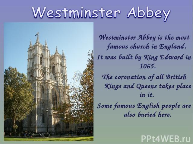 Westminster Abbey is the most famous church in England. It was built by King Edward in 1065. The coronation of all British Kings and Queens takes place in it. Some famous English people are also buried here.