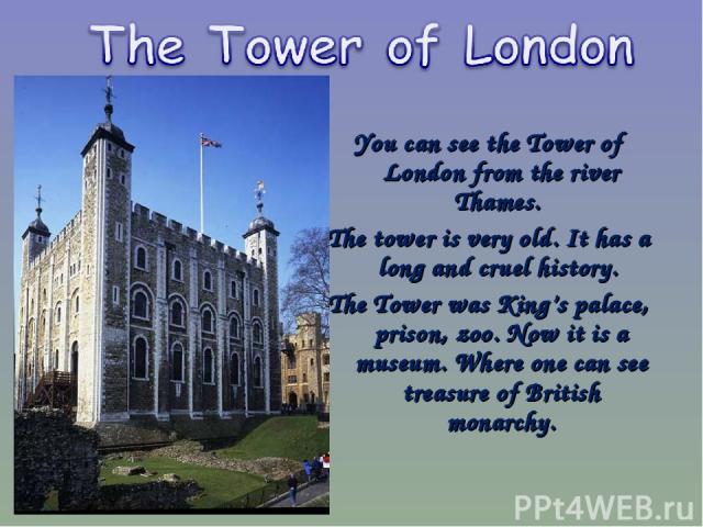 You can see the Tower of London from the river Thames. The tower is very old. It has a long and cruel history. The Tower was King’s palace, prison, zoo. Now it is a museum. Where one can see treasure of British monarchy.