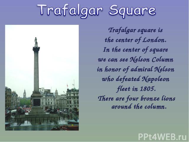 Trafalgar square is the center of London. In the center of square we can see Nelson Column in honor of admiral Nelson who defeated Napoleon fleet in 1805. There are four bronze lions around the column.