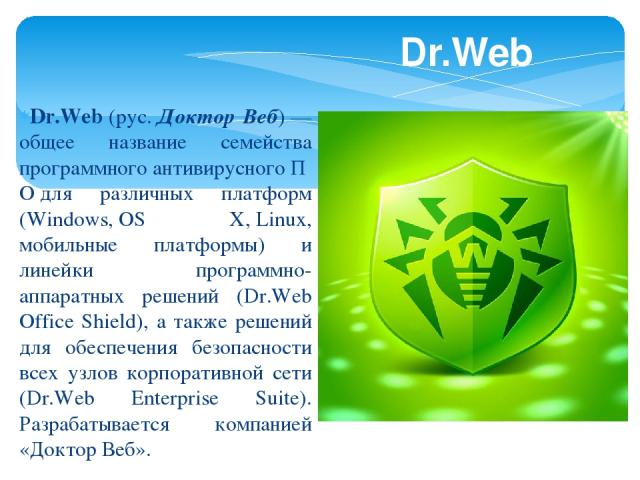 Dr.Web (рус. Доктор Веб) — общее название семейства программного антивирусного ПО для различных платформ (Windows, OS X, Linux, мобильные платформы) и линейки программно-аппаратных решений (Dr.Web Office Shield), а также решений для обеспечения безо…