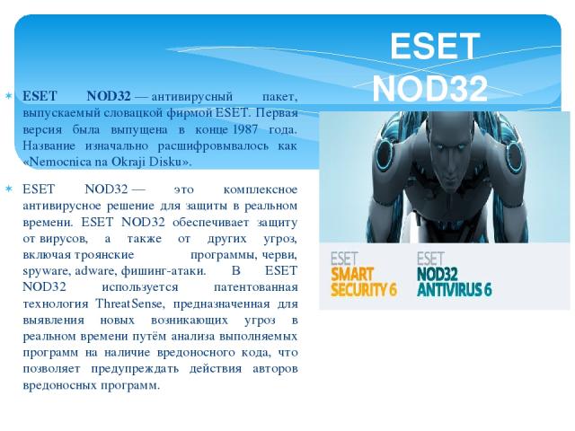 ESET NOD32 — антивирусный пакет, выпускаемый словацкой фирмой ESET. Первая версия была выпущена в конце 1987 года. Название изначально расшифровывалось как «Nemocnica na Okraji Disku». ESET NOD32 — это комплексное антивирусное решение для защиты в р…