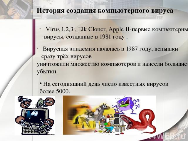 История создания компьютерного вируса Virus 1,2,3 , Elk Cloner, Apple II-первые компьютерные вирусы, созданные в 1981 году . Вирусная эпидемия началась в 1987 году, вспышки сразу трёх вирусов уничтожили множество компьютеров и нанесли большие убытки…