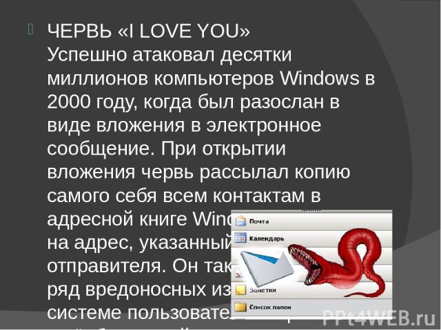 ЧЕРВЬ «I LOVE YOU» Успешно атаковал десятки миллионов компьютеров Windows в 2000 году, когда был разослан в виде вложения в электронное сообщение. При открытии вложения червь рассылал копию самого себя всем контактам в адресной книге Windows, а такж…
