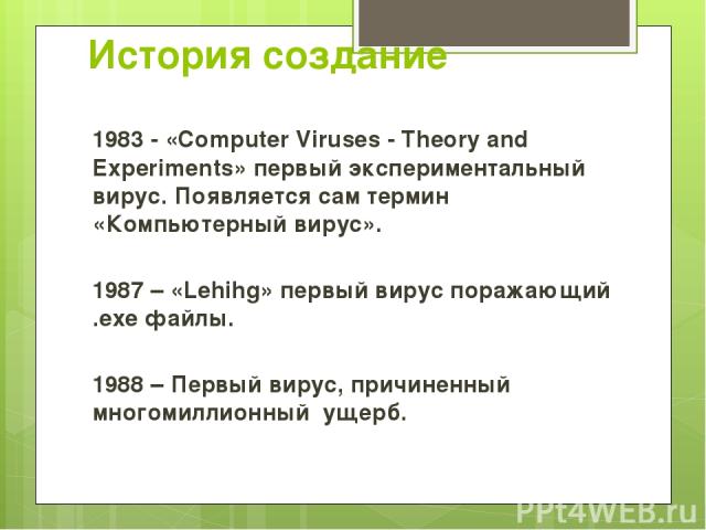 История создание 1983 - «Computer Viruses - Theory and Experiments» первый экспериментальный вирус. Появляется сам термин «Компьютерный вирус». 1987 – «Lehihg» первый вирус поражающий .exe файлы. 1988 – Первый вирус, причиненный многомиллионный ущерб.