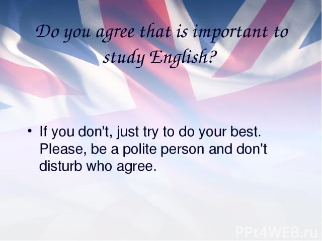 Do you agree that is important to study English? If you don't, just try to do your best. Please, be a polite person and don't disturb who agree.