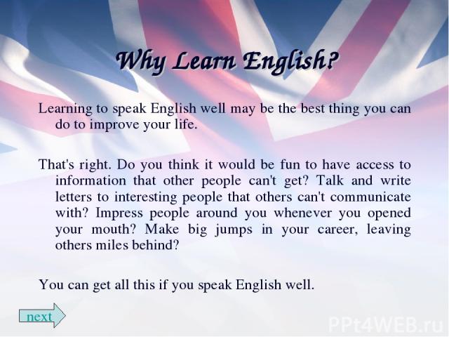 Why Learn English? Learning to speak English well may be the best thing you can do to improve your life. That's right. Do you think it would be fun to have access to information that other people can't get? Talk and write letters to interesting peop…