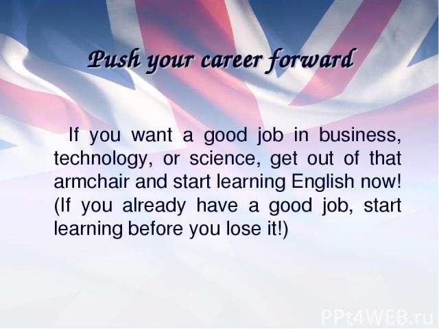 Push your career forward If you want a good job in business, technology, or science, get out of that armchair and start learning English now! (If you already have a good job, start learning before you lose it!)