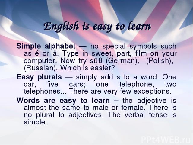 English is easy to learn Simple alphabet — no special symbols such as é or ä. Type in sweet, part, film on your computer. Now try süß (German), (Polish), (Russian). Which is easier? Easy plurals — simply add s to a word. One car, five cars; one tele…