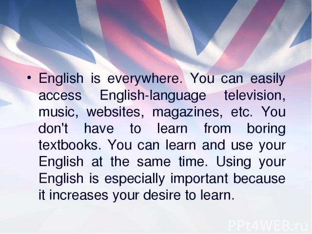 English is everywhere. You can easily access English-language television, music, websites, magazines, etc. You don't have to learn from boring textbooks. You can learn and use your English at the same time. Using your English is especially important…