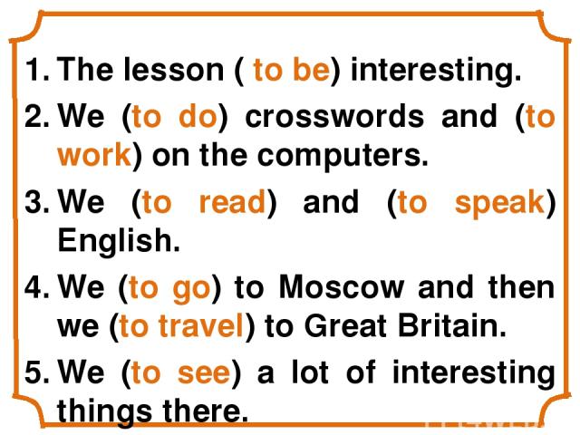 The lesson ( to be) interesting. We (to do) crosswords and (to work) on the computers. We (to read) and (to speak) English. We (to go) to Moscow and then we (to travel) to Great Britain. We (to see) a lot of interesting things there.