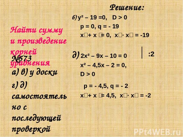 Найти сумму и произведение корней уравнения Решение: б) y² – 19 =0, D > 0 p = 0, q = - 19 х₁ + х ₂= 0, х₁ ∙ х₂ = -19 д) 2x² – 9x – 10 = 0 х² – 4,5х – 2 = 0, D > 0 p = - 4,5, q = - 2 х₁ + х ₂= 4,5, х₁ ∙ х₂ = -2 №573 а) в) у доски г) д) самостоятельно…