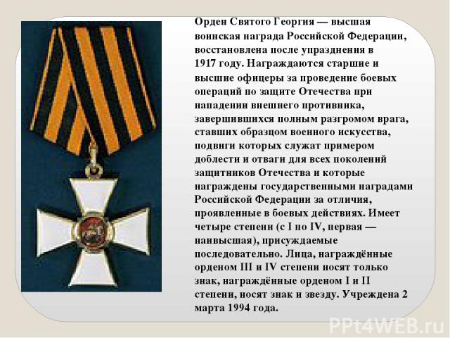 Орден Святого Георгия — высшая воинская награда Российской Федерации, восстановлена после упразднения в 1917 году. Награждаются старшие и высшие офицеры за проведение боевых операций по защите Отечества при нападении внешнего противника, завершивших…