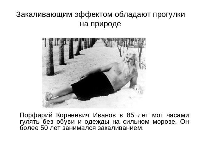 Закаливающим эффектом обладают прогулки на природе Порфирий Корнеевич Иванов в 85 лет мог часами гулять без обуви и одежды на сильном морозе. Он более 50 лет занимался закаливанием.