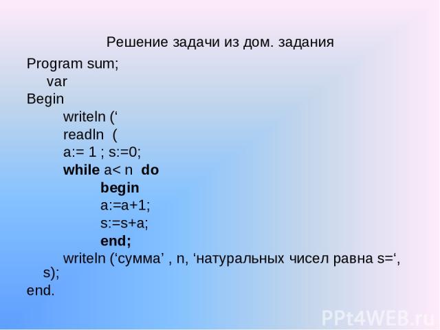 Решение задачи из дом. задания Program sum; var Begin writeln (‘ readln ( a:= 1 ; s:=0; while a< n do begin a:=a+1; s:=s+а; end; writeln (‘сумма’ , n, ‘натуральных чисел равна s=‘, s); end.