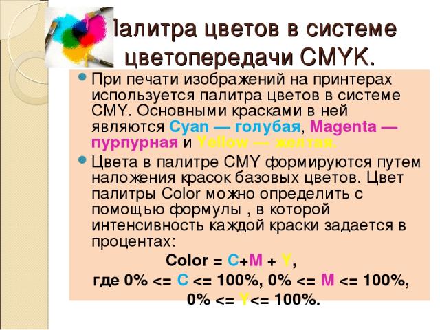 Палитра цветов в системе цветопередачи CMYK. При печати изображений на принтерах используется палитра цветов в системе CMY. Основными красками в ней являются Cyan — голубая, Magenta — пурпурная и Yellow — желтая. Цвета в палитре CMY формируются путе…
