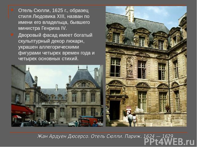 Отель Сюлли, 1625 г., образец стиля Людовика XIII, назван по имени его владельца, бывшего министра Генриха IV. Дворовый фасад имеет богатый скульптурный декор люкарн, украшен аллегорическими фигурами четырех времен года и четырех основных стихий. Жа…