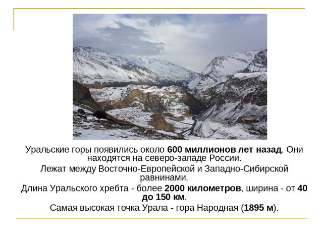 Уральские горы появились около 600 миллионов лет назад. Они находятся на северо-западе России. Лежат между Восточно-Европейской и Западно-Сибирской равнинами. Длина Уральского хребта - более 2000 километров, ширина - от 40 до 150 км. Самая высокая т…