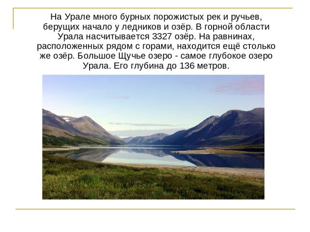 На Урале много бурных порожистых рек и ручьев, берущих начало у ледников и озёр. В горной области Урала насчитывается 3327 озёр. На равнинах, расположенных рядом с горами, находится ещё столько же озёр. Большое Щучье озеро - самое глубокое озеро Ура…