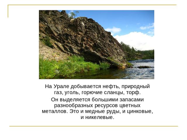 На Урале добывается нефть, природный газ, уголь, горючие сланцы, торф. Он выделяется большими запасами разнообразных ресурсов цветных металлов. Это и медные руды, и цинковые, и никелевые.