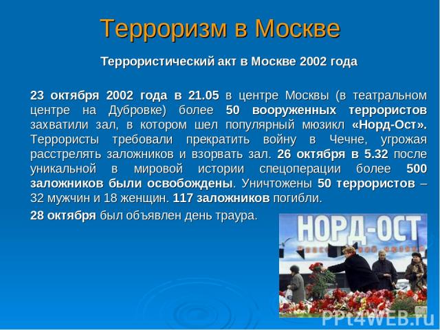 Терроризм в Москве Террористический акт в Москве 2002 года 23 октября 2002 года в 21.05 в центре Москвы (в театральном центре на Дубровке) более 50 вооруженных террористов захватили зал, в котором шел популярный мюзикл «Норд-Ост». Террористы требова…